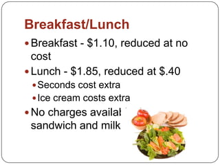 Breakfast/Lunch
 Breakfast - $1.10, reduced at no
cost
 Lunch - $1.85, reduced at $.40
Seconds cost extra
Ice cream costs extra
 No charges available, but a
sandwich and milk is available
 