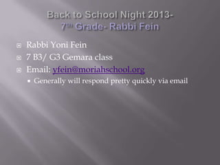 Rabbi Yoni Fein
 7 B3/ G3 Gemara class
 Email: yfein@moriahschool.org
 Generally will respond pretty quickly via email
 
