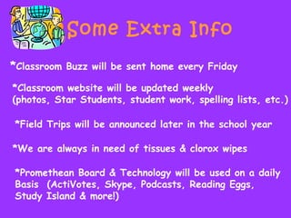 Some Extra Info
*Classroom Buzz will be sent home every Friday
*Classroom website will be updated weekly
(photos, Star Students, student work, spelling lists, etc.)
*Field Trips will be announced later in the school year
*We are always in need of tissues & clorox wipes
*Promethean Board & Technology will be used on a daily
Basis (ActiVotes, Skype, Podcasts, Reading Eggs,
Study Island & more!)
 