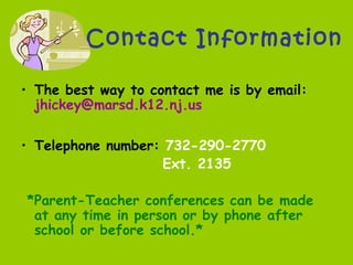 Contact Information
• The best way to contact me is by email:
jhickey@marsd.k12.nj.us
• Telephone number: 732-290-2770
Ext. 2135
*Parent-Teacher conferences can be made
at any time in person or by phone after
school or before school.*
 