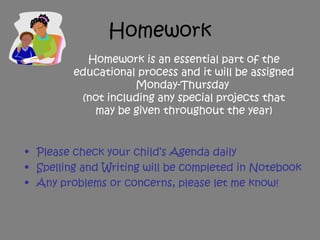 Homework
• Please check your child’s Agenda daily
• Spelling and Writing will be completed in Notebook
• Any problems or concerns, please let me know!
Homework is an essential part of the
educational process and it will be assigned
Monday-Thursday
(not including any special projects that
may be given throughout the year)
 