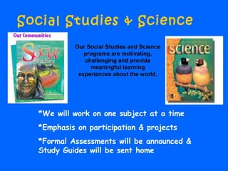 Social Studies & Science
*We will work on one subject at a time
*Emphasis on participation & projects
*Formal Assessments will be announced &
Study Guides will be sent home
Our Social Studies and Science
programs are motivating,
challenging and provide
meaningful learning
experiences about the world.
 
