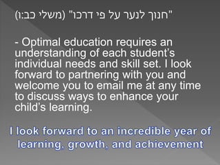 "חנוך לנער על פי דרכו" )משלי כב:ו( 
- Optimal education requires an 
understanding of each student’s 
individual needs and skill set. I look 
forward to partnering with you and 
welcome you to email me at any time 
to discuss ways to enhance your 
child’s learning. 

