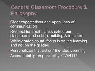 Clear expectations and open lines of 
communication 
Respect for Torah, classmates, our 
classroom and school building & teachers 
While grades count, focus is on the learning 
and not on the grades 
Personalized Instruction/ Blended Learning 
Accountability, responsibility, OWN IT! 
 
