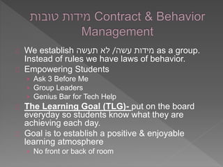 We establish מידות עשה/ לא תעשה as a group. 
Instead of rules we have laws of behavior. 
Empowering Students 
› Ask 3 Before Me 
› Group Leaders 
› Genius Bar for Tech Help 
The Learning Goal (TLG)- put on the board 
everyday so students know what they are 
achieving each day. 
Goal is to establish a positive & enjoyable 
learning atmosphere 
› No front or back of room 
 