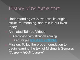 Understanding תורה שבעל פה , its origin, 
structure, meaning, and role in our lives 
today 
Animated Talmud Videos 
› Blendspace.com- Blended learning 
See Sample: http://blnds.co/1ltkN7H 
Mission: To lay the proper foundation to 
begin learning the text of Mishna & Gemara. 
“To learn HOW to learn” 
 