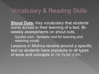 Shout Outs- Key vocabulary that students 
come across in their learning of a text. Bi-weekly 
assessments on shout outs. 
› Quizlet.com : fantastic tool for learning and 
retaining vocab 
Lessons in Mishna revolve around a specific 
text so students have exposure to all types 
of texts and concepts in .תורה שבעל פה 
 