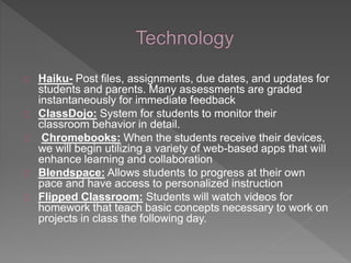 Haiku- Post files, assignments, due dates, and updates for 
students and parents. Many assessments are graded 
instantaneously for immediate feedback 
ClassDojo: System for students to monitor their 
classroom behavior in detail. 
Chromebooks: When the students receive their devices, 
we will begin utilizing a variety of web-based apps that will 
enhance learning and collaboration 
Blendspace: Allows students to progress at their own 
pace and have access to personalized instruction 
Flipped Classroom: Students will watch videos for 
homework that teach basic concepts necessary to work on 
projects in class the following day. 
 