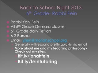 Rabbi Yoni Fein 
 All 6th Grade Gemara classes 
 6th Grade daily Tefilah 
 6-2 Parsha 
 Email: yfein@moriahschool.org 
› Generally will respond pretty quickly via email 
› More about me and my teaching philosophy- 
Check out my sites: 
 Bit.ly/jonahfein 
 Bit.ly/feintutoring 
 