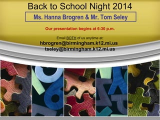 Back to School Night 2014
Ms. Hanna Brogren & Mr. Tom Seley
Our presentation begins at 6:30 p.m.
Email BOTH of us anytime at:
hbrogren@birmingham.k12.mi.us
tseley@birmingham.k12.mi.us
 