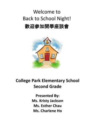 Welcome to
Back to School Night!
歡迎參加開學座談會
College Park Elementary School
Second Grade
Presented By:
Ms. Kristy Jackson
Ms. Esther Chau
Ms. Charlene Ho
 