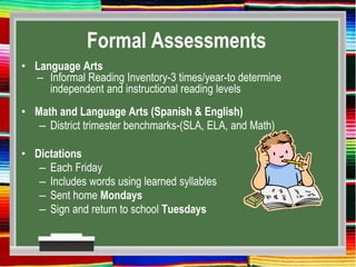 Formal Assessments
• Language Arts
– Informal Reading Inventory-3 times/year-to determine
independent and instructional reading levels
• Math and Language Arts (Spanish & English)
– District trimester benchmarks-(SLA, ELA, and Math)
• Dictations
– Each Friday
– Includes words using learned syllables
– Sent home Mondays
– Sign and return to school Tuesdays
 