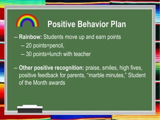 Positive Behavior Plan
– Rainbow: Students move up and earn points
– 20 points=pencil,
– 30 points=lunch with teacher
– Other positive recognition: praise, smiles, high fives,
positive feedback for parents, “marble minutes,” Student
of the Month awards
 