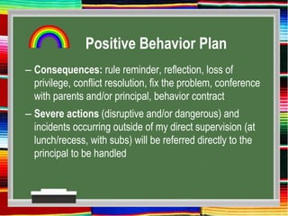 Positive Behavior Plan
– Consequences: rule reminder, reflection, loss of
privilege, conflict resolution, fix the problem, conference
with parents and/or principal, behavior contract
– Severe actions (disruptive and/or dangerous) and
incidents occurring outside of my direct supervision (at
lunch/recess, with subs) will be referred directly to the
principal to be handled
 