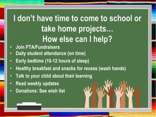 I don’t have time to come to school or
take home projects…
How else can I help?
• Join PTA/Fundraisers
• Daily student attendance (on time)
• Early bedtime (10-12 hours of sleep)
• Healthy breakfast and snacks for recess (wash hands)
• Talk to your child about their learning
• Read weekly updates
• Donations: See wish list
 