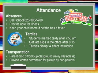 Attendance
Absences
• Call school 626-396-5700
• Provide note for illness
• Keep your child home if he/she has a fever!
Tardies
• Students marked tardy after 7:50 am
• Get late slips in the office after 8:15
• Tardies disrupt & affect instruction
Transportation
• Parent drop off/pick-up-playground (rainy days-class)
• Provide written permission for pickup by non-parents
 