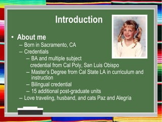 Introduction
• About me
– Born in Sacramento, CA
– Credentials
– BA and multiple subject
credential from Cal Poly, San Luis Obispo
– Master’s Degree from Cal State LA in curriculum and
instruction
– Bilingual credential
– 15 additional post-graduate units
– Love traveling, husband, and cats Paz and Alegría
 