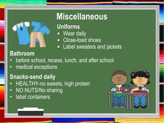 Miscellaneous
Uniforms
• Wear daily
• Close-toed shoes
• Label sweaters and jackets
Bathroom
• before school, recess, lunch, and after school
• medical exceptions
Snacks-send daily
• HEALTHY-no sweets, high protein
• NO NUTS/No sharing
• label containers
 