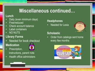 Miscellaneous continued…
Lunch
• Daily (even minimum days)
• Free/reduced
• Check account balance
• Label containers
• NO NUTS
Library Forms
• Needed for book checkout
Medication
• Prescription,
instructions, parent note
• Health office administers
Headphones
• Needed for Lexia
Scholastic
• Order from catalogs sent home
every few months
 