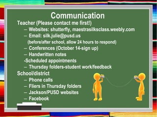 Communication
Teacher (Please contact me first!)
– Websites: shutterfly, maestrasilksclass.weebly.com
– Email: silk.julie@pusd.us
(before/after school, allow 24 hours to respond)
– Conferences (October 14-sign up)
– Handwritten notes
-Scheduled appointments
– Thursday folders-student work/feedback
School/district
– Phone calls
– Fliers in Thursday folders
– Jackson/PUSD websites
– Facebook
 