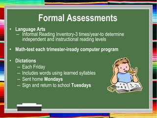 Formal Assessments
• Language Arts
– Informal Reading Inventory-3 times/year-to determine
independent and instructional reading levels
• Math-test each trimester-iready computer program
• Dictations
– Each Friday
– Includes words using learned syllables
– Sent home Mondays
– Sign and return to school Tuesdays
 