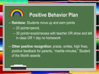 Positive Behavior Plan
– Rainbow: Students move up and earn points
– 20 points=pencil,
– 30 points=snack/recess with teacher OR show and tell
in class OR 1 day no homework
– Other positive recognition: praise, smiles, high fives,
positive feedback for parents, “marble minutes,” Student
of the Month awards
 