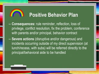 Positive Behavior Plan
– Consequences: rule reminder, reflection, loss of
privilege, conflict resolution, fix the problem, conference
with parents and/or principal, behavior contract
– Severe actions (disruptive and/or dangerous) and
incidents occurring outside of my direct supervision (at
lunch/recess, with subs) will be referred directly to the
principal/behavioral aide to be handled
 