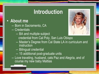 Introduction
• About me
– Born in Sacramento, CA
– Credentials
– BA and multiple subject
credential from Cal Poly, San Luis Obispo
– Master’s Degree from Cal State LA in curriculum and
instruction
– Bilingual credential
– 15 additional post-graduate units
– Love traveling, husband, cats Paz and Alegría, and of
course my new baby Mattias
 