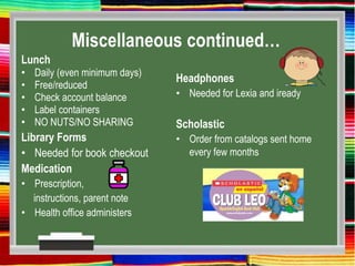 Miscellaneous continued…
Lunch
• Daily (even minimum days)
• Free/reduced
• Check account balance
• Label containers
• NO NUTS/NO SHARING
Library Forms
• Needed for book checkout
Medication
• Prescription,
instructions, parent note
• Health office administers
Headphones
• Needed for Lexia and iready
Scholastic
• Order from catalogs sent home
every few months
 