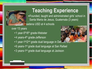 Teaching Experience
•Founded, taught and administrated girls’ school in
Santa Maria de Jesus, Guatemala (3 years)
•Taught in Pasadena USD at 4 schools
over 13 years
•1 year-5th/6th grade-Webster
•4 years-4th grade-Jefferson
•1 year-1st/2nd grade dual language in Denver, CO
•6 years-1st grade dual language at San Rafael
•3 years-1st grade dual language at Jackson
 
