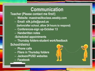 Communication
Teacher (Please contact me first!)
– Website: maestrasilksclass.weebly.com
– Email: silk.julie@pusd.us
(before/after school, allow 24 hours to respond)
– Conferences-sign up-October 13
– Handwritten notes
-Scheduled appointments
– Thursday folders-student work/feedback
School/district
– Phone calls
– Fliers in Thursday folders
– Jackson/PUSD websites
– Facebook
 