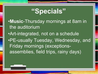 “Specials”
•Music-Thursday mornings at 8am in
the auditorium
•Art-integrated, not on a schedule
•PE-usually Tuesday, Wednesday, and
Friday mornings (exceptions-
assemblies, field trips, rainy days)
 