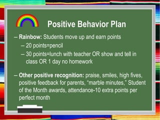 Positive Behavior Plan
– Rainbow: Students move up and earn points
– 20 points=pencil
– 30 points=lunch with teacher OR show and tell in
class OR 1 day no homework
– Other positive recognition: praise, smiles, high fives,
positive feedback for parents, “marble minutes,” Student
of the Month awards, attendance-10 extra points per
perfect month
 