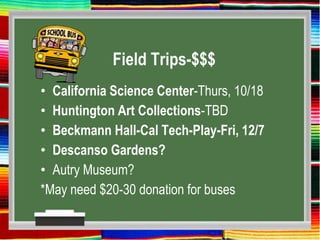 Field Trips-$$$
• California Science Center-Thurs, 10/18
• Huntington Art Collections-TBD
• Beckmann Hall-Cal Tech-Play-Fri, 12/7
• Descanso Gardens?
• Autry Museum?
*May need $20-30 donation for buses
 
