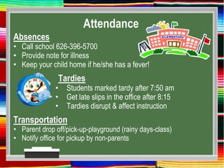 Attendance
Absences
• Call school 626-396-5700
• Provide note for illness
• Keep your child home if he/she has a fever!
Tardies
• Students marked tardy after 7:50 am
• Get late slips in the office after 8:15
• Tardies disrupt & affect instruction
Transportation
• Parent drop off/pick-up-playground (rainy days-class)
• Notify office for pickup by non-parents
 