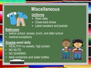 Miscellaneous
Uniforms
• Wear daily
• Close-toed shoes
• Label sweaters and jackets
Bathroom
• before school, recess, lunch, and after school
• medical exceptions
Snacks-send daily
• HEALTHY-no sweets, high protein
• NO NUTS
• NO SHARING
• label containers and water bottles
 