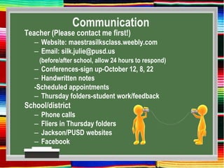 Communication
Teacher (Please contact me first!)
– Website: maestrasilksclass.weebly.com
– Email: silk.julie@pusd.us
(before/after school, allow 24 hours to respond)
– Conferences-sign up-October 12, 8, 22
– Handwritten notes
-Scheduled appointments
– Thursday folders-student work/feedback
School/district
– Phone calls
– Fliers in Thursday folders
– Jackson/PUSD websites
– Facebook
 