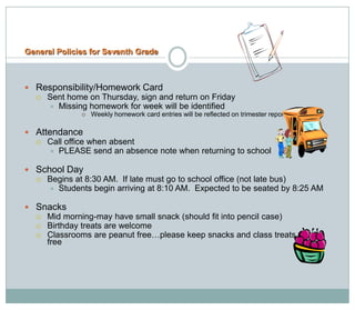 General Policies for Seventh Grade



 Responsibility/Homework Card
     Sent home on Thursday, sign and return on Friday
       Missing homework for week will be identified
                 Weekly homework card entries will be reflected on trimester report cards.

 Attendance
     Call office when absent
       PLEASE send an absence note when returning to school

 School Day
     Begins at 8:30 AM. If late must go to school office (not late bus)
       Students begin arriving at 8:10 AM. Expected to be seated by 8:25 AM

 Snacks
     Mid morning-may have small snack (should fit into pencil case)
     Birthday treats are welcome
     Classrooms are peanut free…please keep snacks and class treats peanut
      free
 
