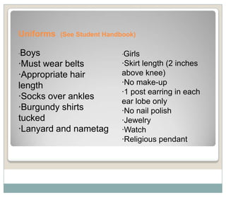 Uniforms   (See Student Handbook)

·Boys                       ·Girls
·Must wear belts            ·Skirt length (2 inches
·Appropriate hair           above knee)
length                      ·No make-up
                            ·1 post earring in each
·Socks over ankles
                            ear lobe only
·Burgundy shirts            ·No nail polish
tucked                      ·Jewelry
·Lanyard and nametag        ·Watch
                            ·Religious pendant
 