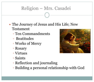 Religion – Mrs. Casadei


   The Journey of Jesus and His Life; New
    Testament
    ◦ Ten Commandments
    ◦ Beatitudes
    ◦ Works of Mercy
    ◦ Rosary
    ◦ Virtues
    ◦ Saints
    ◦ Reflection and journaling
    ◦ Building a personal relationship with God
 