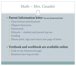 Math – Mrs. Casadei


 Parent Information letter (on my homework site)
   Class format and structure

   Flipped classroom

   Homework

   Edmodo – student and parent log ons

   Grading

   Please print, sign and return last page of letter



 Textbook and workbook are available online
   Link on my homework page

   Students have log on info
 