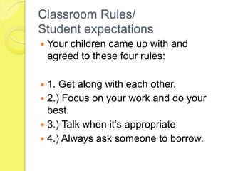 Classroom Rules/Student expectationsYour children came up with and agreed to these four rules:1. Get along with each other.2.) Focus on your work and do your best.3.) Talk when it’s appropriate4.) Always ask someone to borrow.