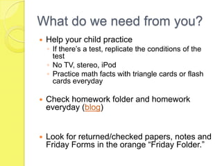 What do we need from you?Help your child practiceIf there’s a test, replicate the conditions of the testNo TV, stereo, iPodPractice math facts with triangle cards or flash cards everydayCheck homework folder and homework everyday (blog)Look for returned/checked papers, notes and Friday Forms in the orange “Friday Folder.”