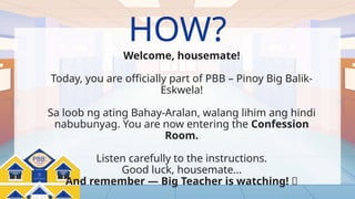 Pinoy Big Balik-
Eskwela
PBB:
HOW?
Welcome, housemate!
Today, you are officially part of PBB – Pinoy Big Balik-
Eskwela!
Sa loob ng ating Bahay-Aralan, walang lihim ang hindi
nabubunyag. You are now entering the Confession
Room.
Listen carefully to the instructions.
Good luck, housemate…
And remember — Big Teacher is watching! 👀
 