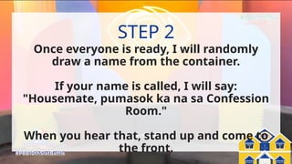 Pinoy Big Balik-
Eskwela
PBB:
Once everyone is ready, I will randomly
draw a name from the container.
If your name is called, I will say:
"Housemate, pumasok ka na sa Confession
Room."
When you hear that, stand up and come to
the front.
STEP 2
 