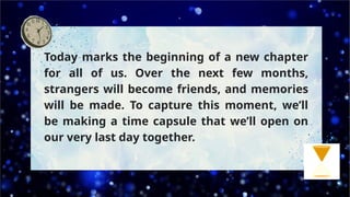 Today marks the beginning of a new chapter
for all of us. Over the next few months,
strangers will become friends, and memories
will be made. To capture this moment, we’ll
be making a time capsule that we’ll open on
our very last day together.
 