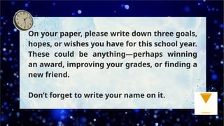 On your paper, please write down three goals,
hopes, or wishes you have for this school year.
These could be anything—perhaps winning
an award, improving your grades, or finding a
new friend.
Don’t forget to write your name on it.
 