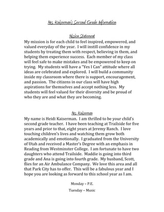 Mrs. Kaiserman’s Second Grade Information

                         Mission Statement
My mission is for each child to feel inspired, empowered, and
valued everyday of the year. I will instill confidence in my
students by treating them with respect, believing in them, and
helping them experience success. Each member of my class
will feel safe to make mistakes and be empowered to keep on
trying. My students will have a “Yes I Can” attitude where all
ideas are celebrated and explored. I will build a community
inside my classroom where there is support, encouragement,
and passion. The citizens in our class will have high
aspirations for themselves and accept nothing less. My
students will feel valued for their diversity and be proud of
who they are and what they are becoming.


                           Mrs. Kaiserman
My name is Heidi Kaiserman. I am thrilled to be your child’s
second grade teacher. I have been teaching at Trailside for five
years and prior to that, eight years at Jeremy Ranch. I love
touching children’s lives and watching them grow both
academically and emotionally. I graduated from the University
of Utah and received a Master’s Degree with an emphasis in
Reading from Westminster College. I am fortunate to have two
daughters who attend Trailside. Maddie is going into third
grade and Ana is going into fourth grade. My husband, Scott,
flies for an Air Ambulance Company. We love this area and all
that Park City has to offer. This will be a fabulous year and I
hope you are looking as forward to this school year as I am.

                          Monday – P.E.
                         Tuesday – Music
 