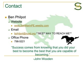 Contact

   Ben Philpot
       Website
           www.SanMarinPE.weebly.com
       Email
           bphilpot@nusd.org **BEST WAY TO REACH ME**
       Office Phone
           798-5221

        “Success comes from knowing that you did your
         best to become the best that you are capable of
                         becoming.”
                       -John Wooden
 