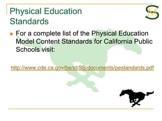 Physical Education
Standards
   For a complete list of the Physical Education
    Model Content Standards for California Public
    Schools visit:

http://www.cde.ca.gov/be/st/SS/documents/pestandards.pdf
 